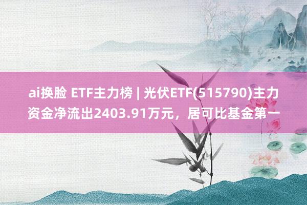 ai换脸 ETF主力榜 | 光伏ETF(515790)主力资金净流出2403.91万元，居可比基金第一
