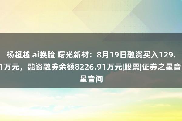 杨超越 ai换脸 曙光新材：8月19日融资买入129.71万元，融资融券余额8226.91万元|股票|证券之星音问