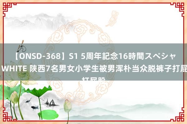【ONSD-368】S1 5周年記念16時間スペシャル WHITE 陕西7名男女小学生被男浑朴当众脱裤子打屁股