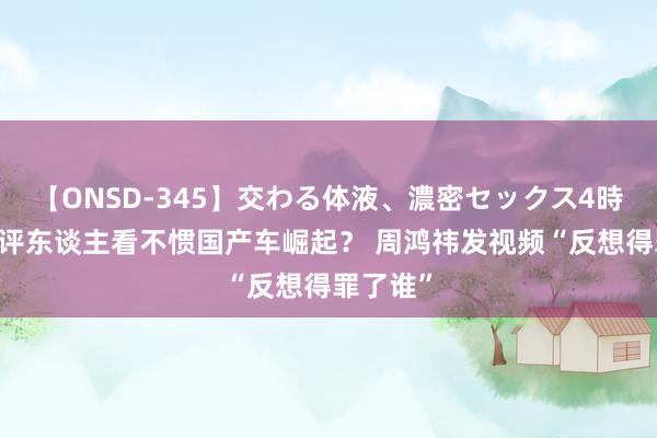 【ONSD-345】交わる体液、濃密セックス4時間 有车评东谈主看不惯国产车崛起？ 周鸿祎发视频“反想得罪了谁”