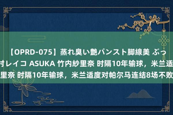 【OPRD-075】蒸れ臭い艶パンスト脚線美 ぶっかけゴックン大乱交 澤村レイコ ASUKA 竹内紗里奈 时隔10年输球，米兰适度对帕尔马连结8场不败