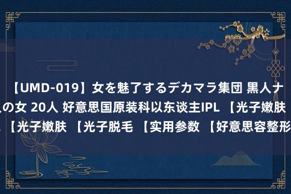 【UMD-019】女を魅了するデカマラ集団 黒人ナンパ エロくてイイ大人の女 20人 好意思国原装科以东谈主IPL 【光子嫩肤 【光子脱毛 【实用参数 【好意思容整形专科斟酌版】