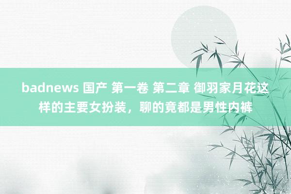 badnews 国产 第一卷 第二章 御羽家月花这样的主要女扮装,聊的竟都是男性内裤