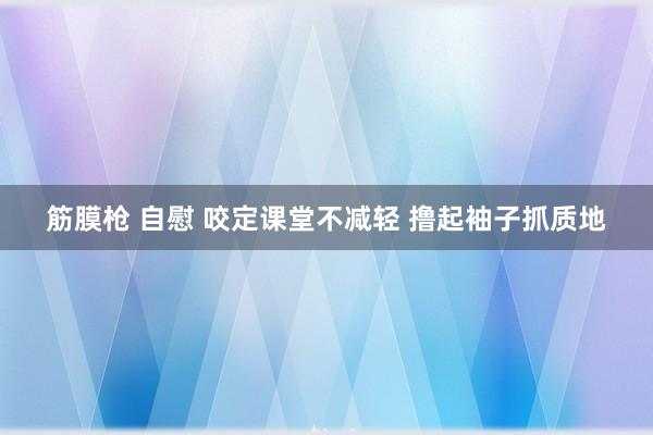 筋膜枪 自慰 咬定课堂不减轻 撸起袖子抓质地