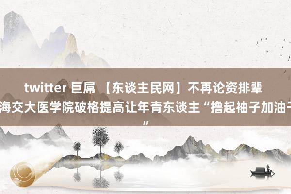 twitter 巨屌 【东谈主民网】不再论资排辈 上海交大医学院破格提高让年青东谈主“撸起袖子加油干”