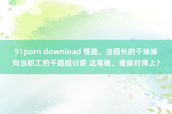 91porn download 怪哉，当园长的干妹妹向当职工的干姐姐讨薪 这笔账，谁能对得上？