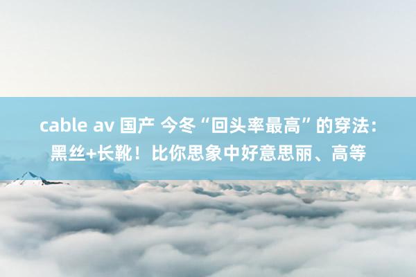 cable av 国产 今冬“回头率最高”的穿法:黑丝+长靴!比你思象中好意思丽、高等