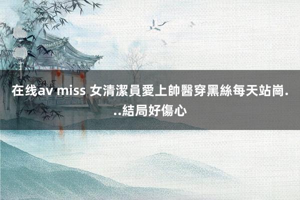 在线av miss 女清潔員愛上帥醫　穿黑絲每天站崗...結局好傷心