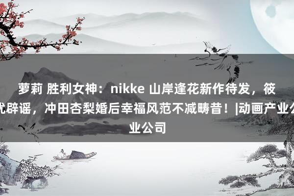 萝莉 胜利女神：nikke 山岸逢花新作待发，筱田优辟谣，冲田杏梨婚后幸福风范不减畴昔！|动画产业公司