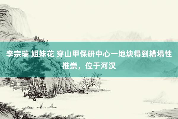 李宗瑞 姐妹花 穿山甲保研中心一地块得到糟塌性推崇，位于河汉