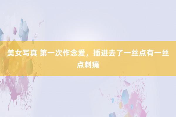 美女写真 第一次作念爱,插进去了一丝点有一丝点刺痛