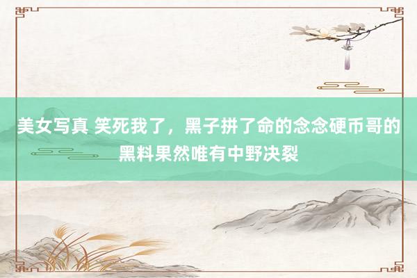 美女写真 笑死我了,黑子拼了命的念念硬币哥的黑料果然唯有中野决裂
