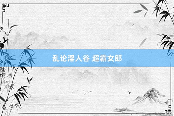 乱论淫人谷 超霸女郎