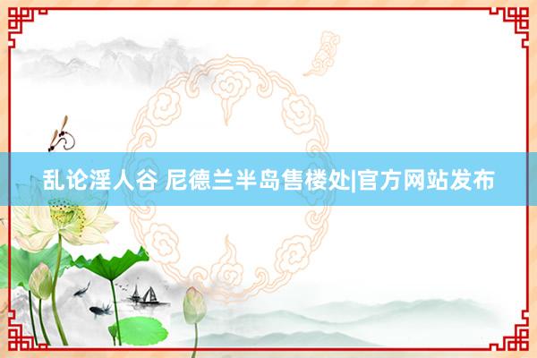 乱论淫人谷 尼德兰半岛售楼处|官方网站发布