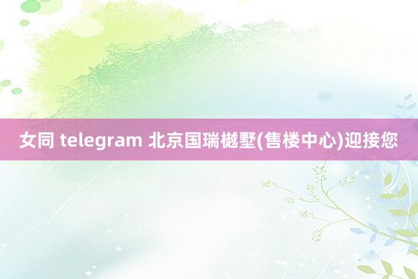 女同 telegram 北京国瑞樾墅(售楼中心)迎接您