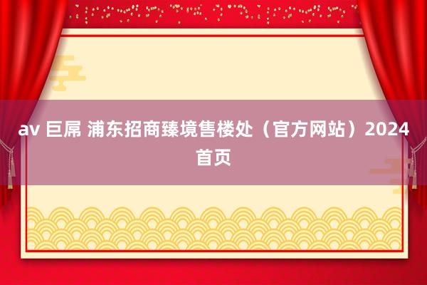 av 巨屌 浦东招商臻境售楼处（官方网站）2024首页