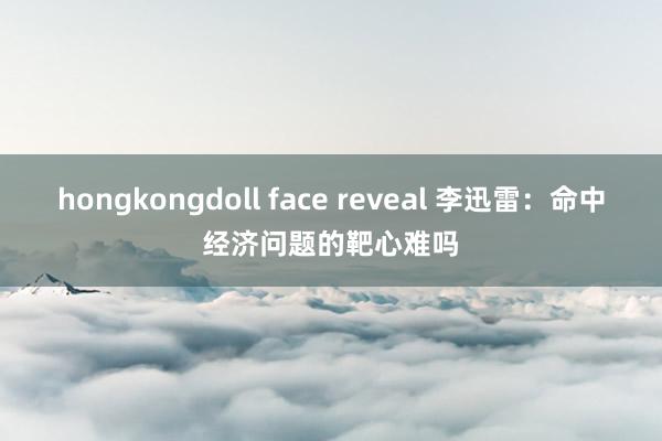 hongkongdoll face reveal 李迅雷：命中经济问题的靶心难吗