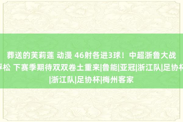 葬送的芙莉莲 动漫 46射各进3球！中超浙鲁大战主打一个浮松 下赛季期待双双卷土重来|鲁能|亚冠|浙江队|足协杯|梅州客家