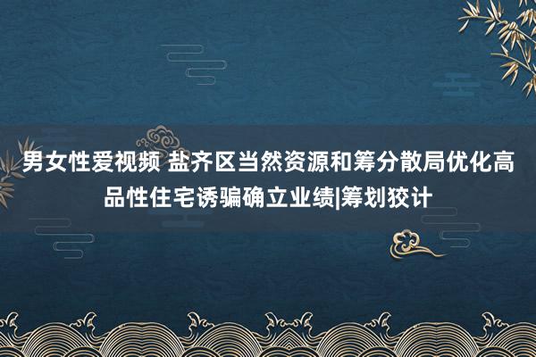 男女性爱视频 盐齐区当然资源和筹分散局优化高品性住宅诱骗确立业绩|筹划狡计
