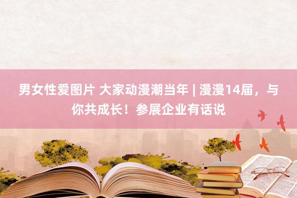 男女性爱图片 大家动漫潮当年 | 漫漫14届，与你共成长！参展企业有话说