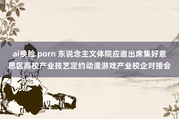 ai换脸 porn 东说念主文体院应邀出席集好意思区高校产业技艺定约动漫游戏产业校企对接会