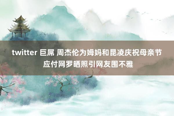 twitter 巨屌 周杰伦为姆妈和昆凌庆祝母亲节 应付网罗晒照引网友围不雅
