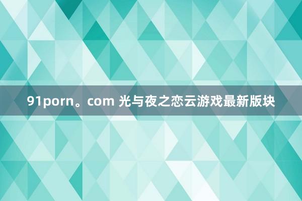 91porn。com 光与夜之恋云游戏最新版块