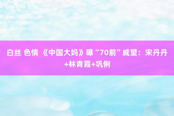 白丝 色情 《中国大妈》曝“70前”威望:宋丹丹+林青霞+巩俐