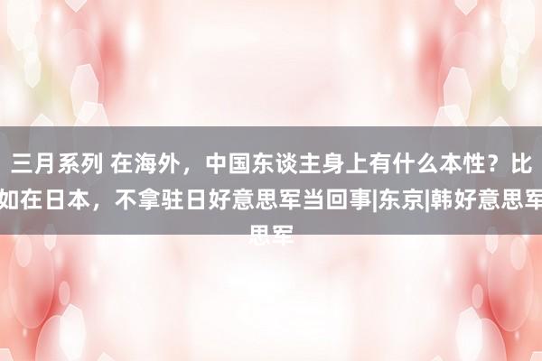 三月系列 在海外，中国东谈主身上有什么本性？比如在日本，不拿驻日好意思军当回事|东京|韩好意思军