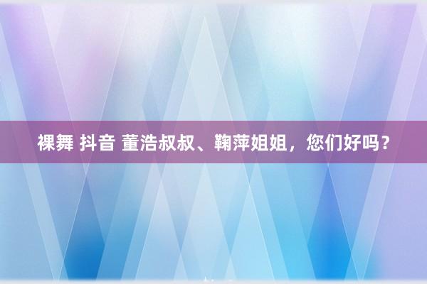 裸舞 抖音 董浩叔叔、鞠萍姐姐，您们好吗？