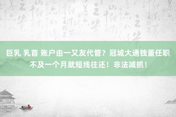 巨乳 乳首 账户由一又友代管？冠城大通独董任职不及一个月就短线往还！非法减抓！