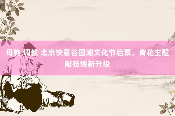母狗 调教 北京快意谷国潮文化节启幕，青花主题献技焕新升级