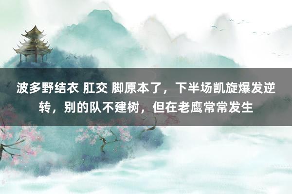 波多野结衣 肛交 脚原本了,下半场凯旋爆发逆转,别的队不建树,但在老鹰常常发生