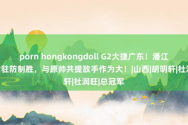 porn hongkongdoll G2大捷广东！潘江发布会直指驻防制胜，与原帅共提敌手作为大！|山西|胡明轩|杜润旺|总冠军