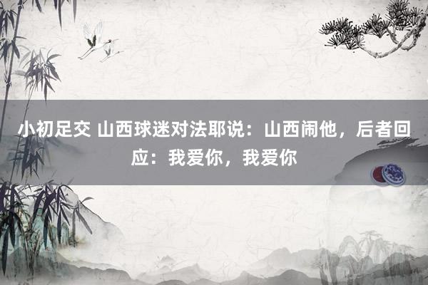 小初足交 山西球迷对法耶说:山西闹他,后者回应:我爱你,我爱你