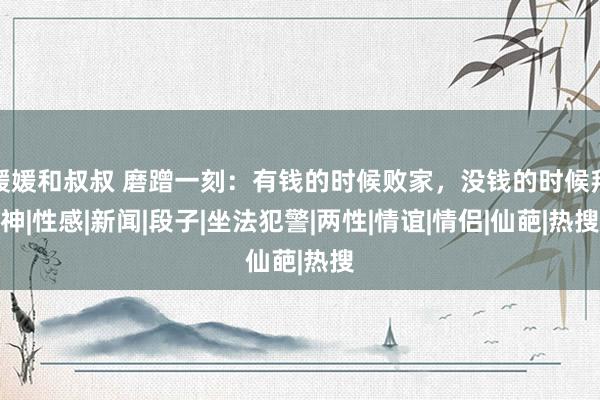 媛媛和叔叔 磨蹭一刻：有钱的时候败家，没钱的时候拜神|性感|新闻|段子|坐法犯警|两性|情谊|情侣|仙葩|热搜