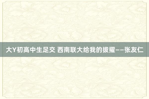 大Y初高中生足交 西南联大给我的拔擢——张友仁