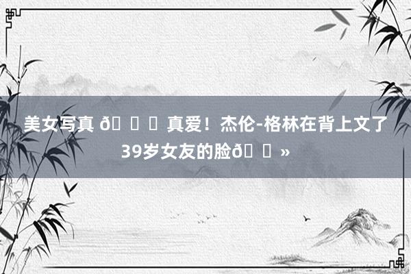 美女写真 💘真爱！杰伦-格林在背上文了39岁女友的脸👻
