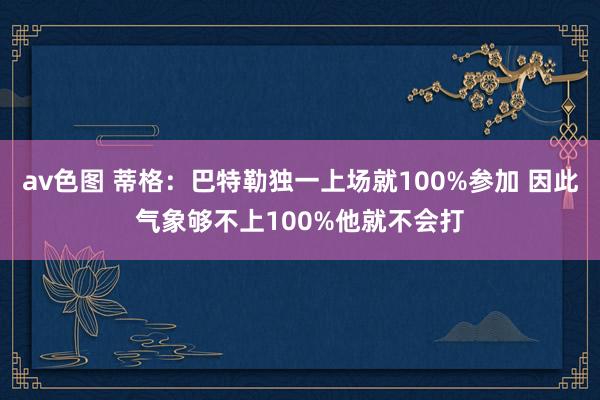 av色图 蒂格：巴特勒独一上场就100%参加 因此气象够不上100%他就不会打