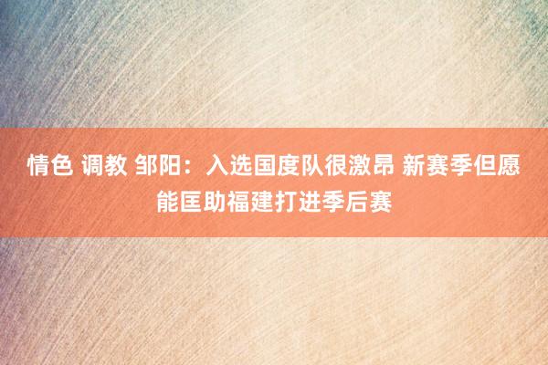 情色 调教 邹阳：入选国度队很激昂 新赛季但愿能匡助福建打进季后赛