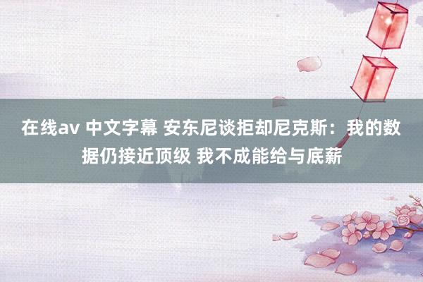 在线av 中文字幕 安东尼谈拒却尼克斯：我的数据仍接近顶级 我不成能给与底薪