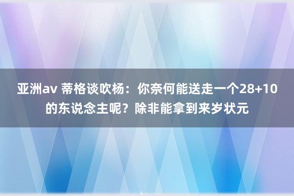 亚洲av 蒂格谈吹杨：你奈何能送走一个28+10的东说念主呢？除非能拿到来岁状元