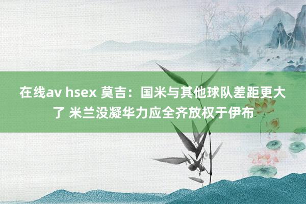 在线av hsex 莫吉：国米与其他球队差距更大了 米兰没凝华力应全齐放权于伊布