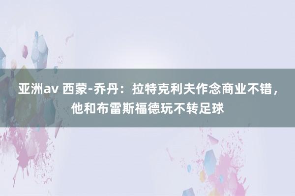 亚洲av 西蒙-乔丹：拉特克利夫作念商业不错，他和布雷斯福德玩不转足球