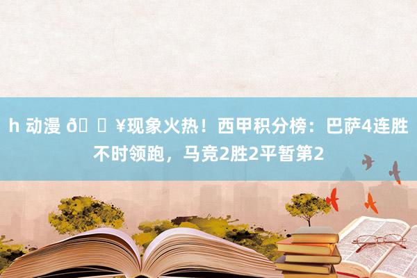 h 动漫 🔥现象火热！西甲积分榜：巴萨4连胜不时领跑，马竞2胜2平暂第2