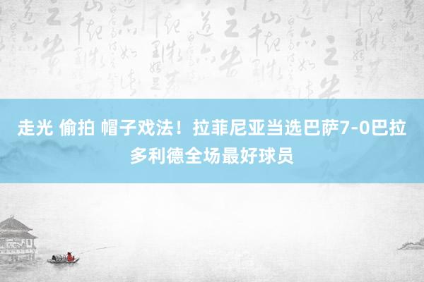 走光 偷拍 帽子戏法！拉菲尼亚当选巴萨7-0巴拉多利德全场最好球员