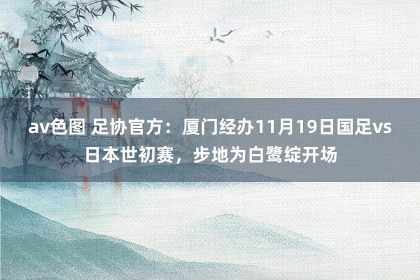 av色图 足协官方：厦门经办11月19日国足vs日本世初赛，步地为白鹭绽开场