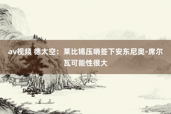 av视频 德太空：莱比锡压哨签下安东尼奥-席尔瓦可能性很大