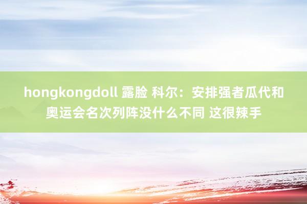 hongkongdoll 露脸 科尔:安排强者瓜代和奥运会名次列阵没什么不同 这很辣手