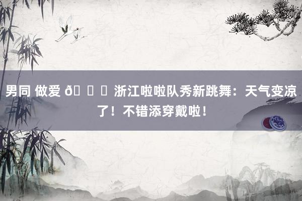 男同 做爱 😍浙江啦啦队秀新跳舞：天气变凉了！不错添穿戴啦！